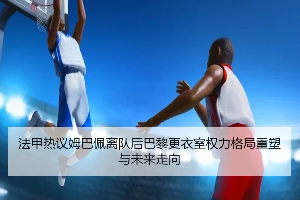 法甲热议姆巴佩离队后巴黎更衣室权力格局重塑与未来走向