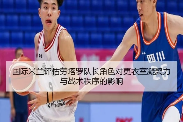国际米兰评估劳塔罗队长角色对更衣室凝聚力与战术秩序的影响