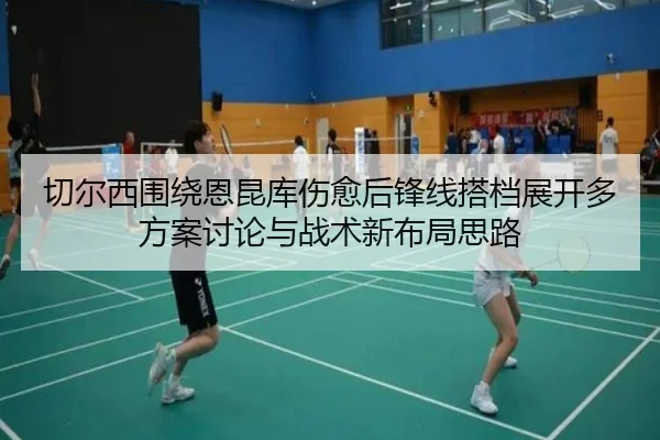 切尔西围绕恩昆库伤愈后锋线搭档展开多方案讨论与战术新布局思路
