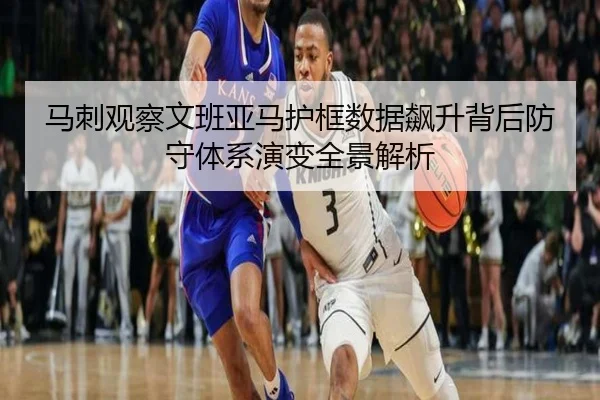 马刺观察文班亚马护框数据飙升背后防守体系演变全景解析